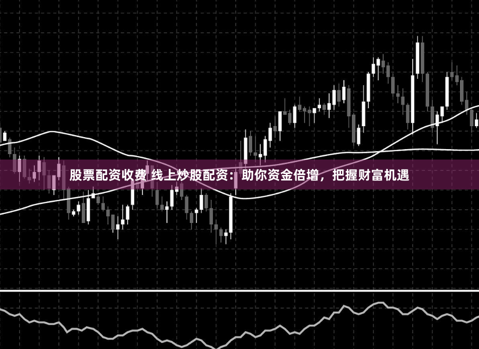 股票配资收费 线上炒股配资：助你资金倍增，把握财富机遇