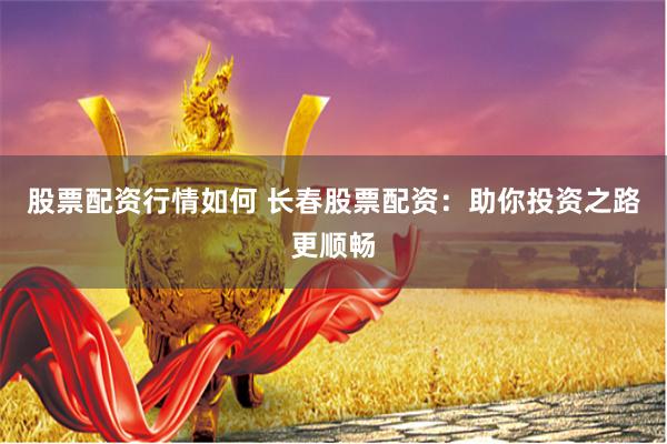 股票配资行情如何 长春股票配资：助你投资之路更顺畅