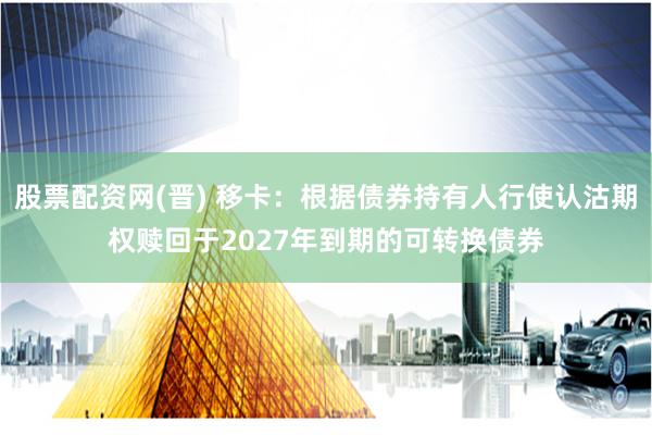 股票配资网(晋) 移卡：根据债券持有人行使认沽期权赎回于2027年到期的可转换债券