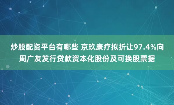 炒股配资平台有哪些 京玖康疗拟折让97.4%向周广友发行贷款资本化股份及可换股票据