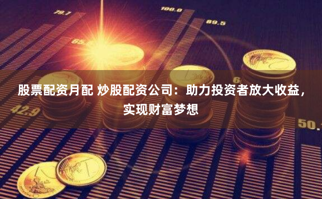 股票配资月配 炒股配资公司：助力投资者放大收益，实现财富梦想
