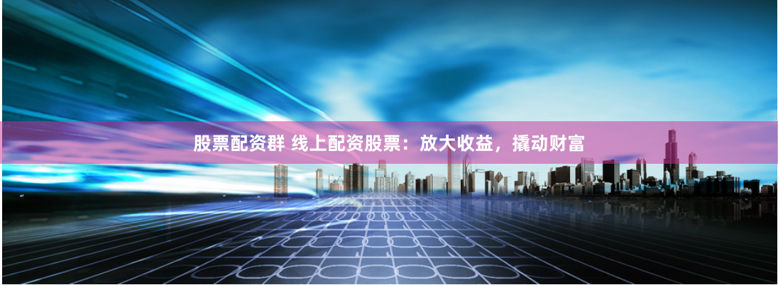 股票配资群 线上配资股票：放大收益，撬动财富