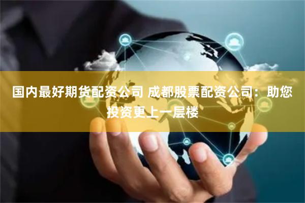 国内最好期货配资公司 成都股票配资公司：助您投资更上一层楼