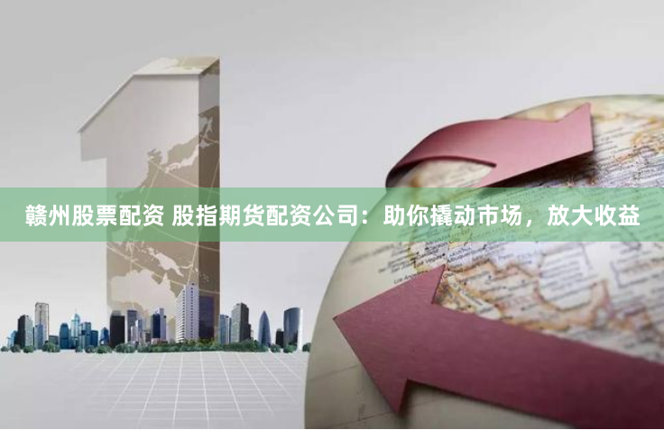 赣州股票配资 股指期货配资公司：助你撬动市场，放大收益