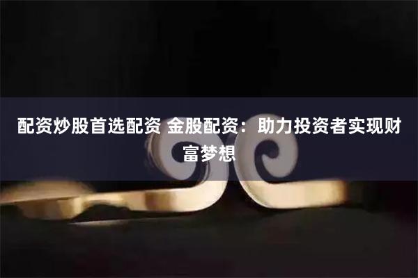 配资炒股首选配资 金股配资：助力投资者实现财富梦想