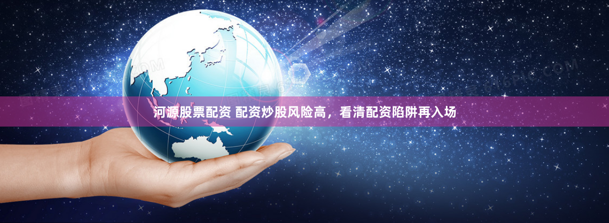河源股票配资 配资炒股风险高，看清配资陷阱再入场