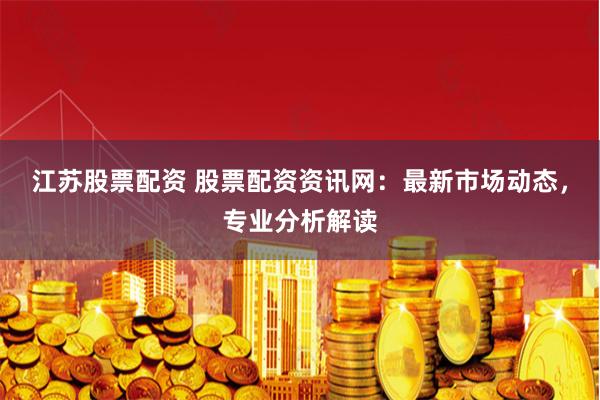 江苏股票配资 股票配资资讯网：最新市场动态，专业分析解读