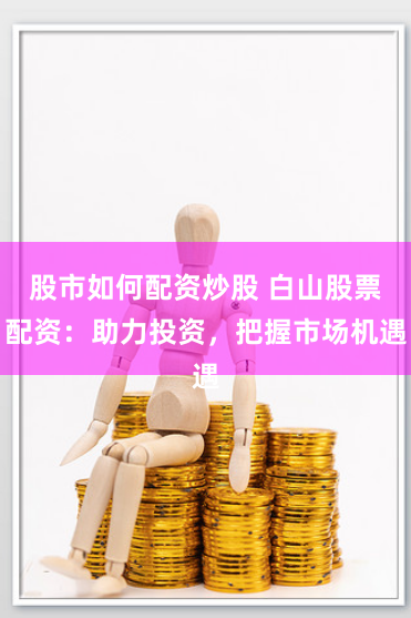 股市如何配资炒股 白山股票配资：助力投资，把握市场机遇