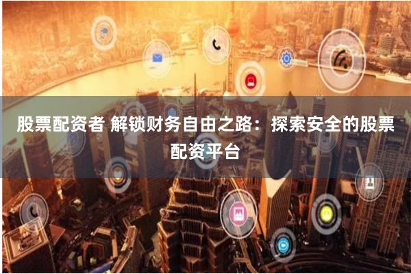 股票配资者 解锁财务自由之路：探索安全的股票配资平台