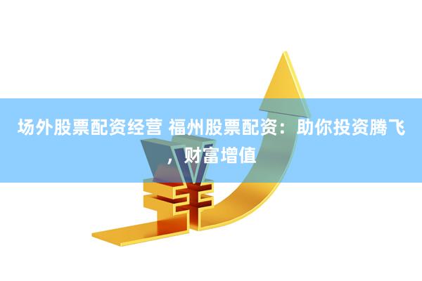 场外股票配资经营 福州股票配资：助你投资腾飞，财富增值
