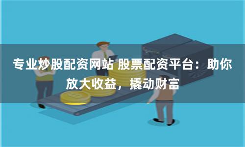 专业炒股配资网站 股票配资平台：助你放大收益，撬动财富