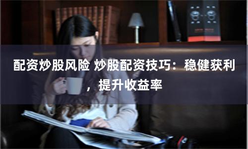 配资炒股风险 炒股配资技巧：稳健获利，提升收益率