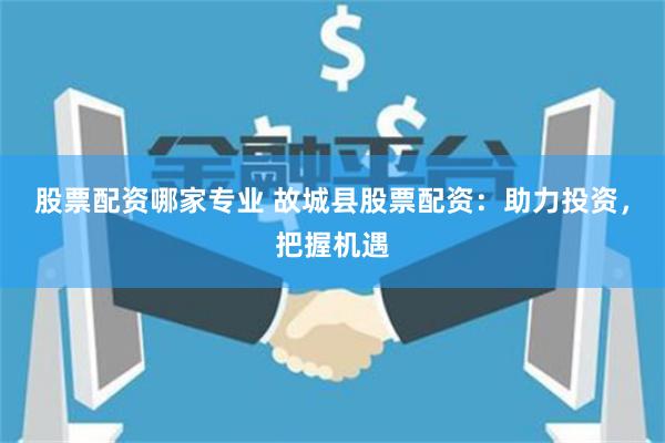 股票配资哪家专业 故城县股票配资：助力投资，把握机遇