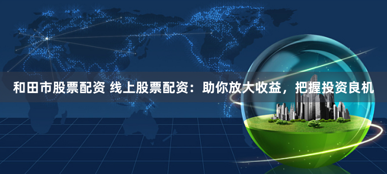 和田市股票配资 线上股票配资：助你放大收益，把握投资良机