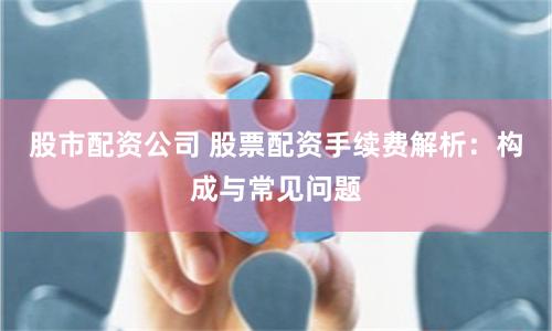 股市配资公司 股票配资手续费解析：构成与常见问题