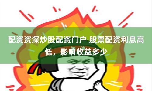 配资资深炒股配资门户 股票配资利息高低,影响收益多少