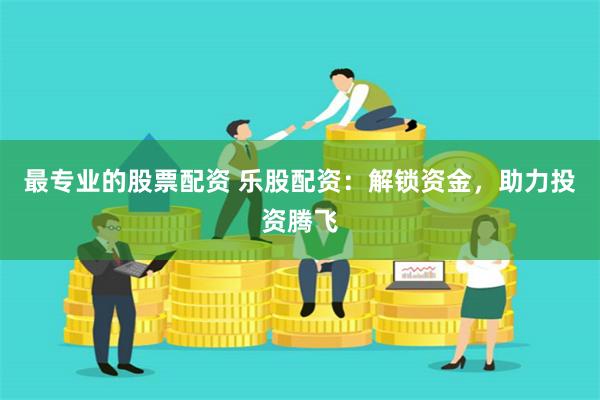 最专业的股票配资 乐股配资：解锁资金，助力投资腾飞