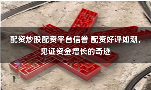 配资炒股配资平台信誉 配资好评如潮，见证资金增长的奇迹