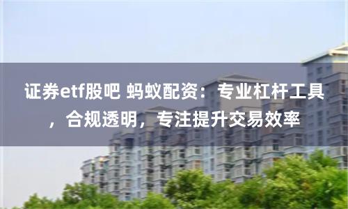 证券etf股吧 蚂蚁配资：专业杠杆工具，合规透明，专注提升交易效率