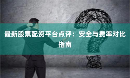 最新股票配资平台点评:安全与费率对比指南