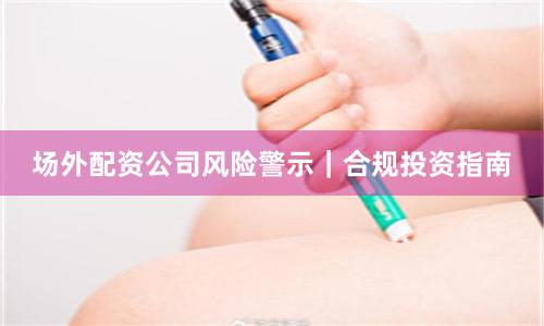 场外配资公司风险警示｜合规投资指南